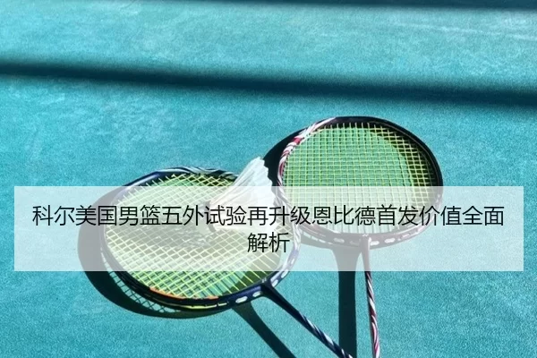 科尔美国男篮五外试验再升级恩比德首发价值全面解析